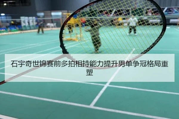 石宇奇世锦赛前多拍相持能力提升男单争冠格局重塑