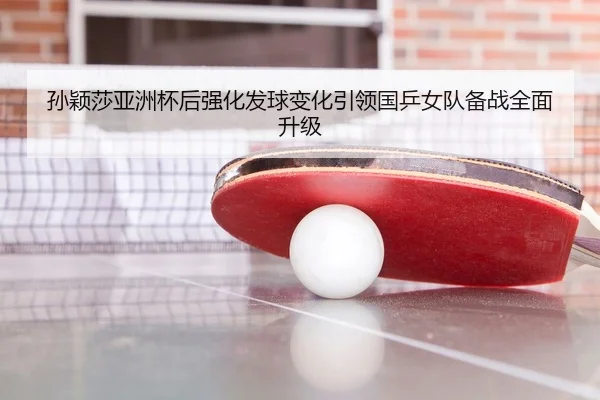 孙颖莎亚洲杯后强化发球变化引领国乒女队备战全面升级