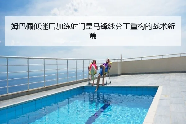姆巴佩低迷后加练射门皇马锋线分工重构的战术新篇