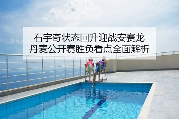 石宇奇状态回升迎战安赛龙 丹麦公开赛胜负看点全面解析