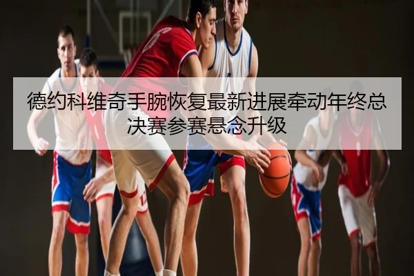 德约科维奇手腕恢复最新进展牵动年终总决赛参赛悬念升级
