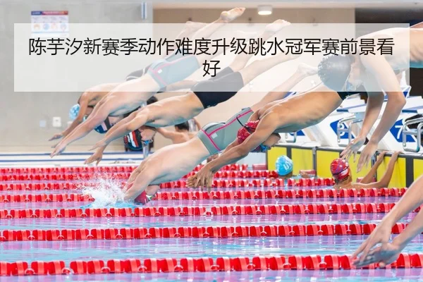 陈芋汐新赛季动作难度升级跳水冠军赛前景看好